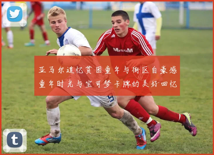 亚马尔追忆贫困童年与街区自豪感童年时光与宝可梦卡牌的美好回忆