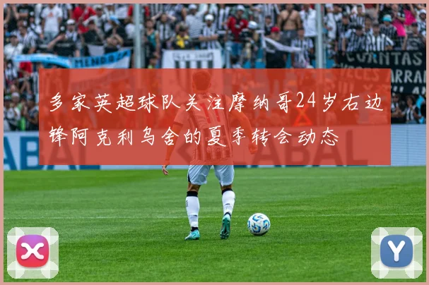 多家英超球队关注摩纳哥24岁右边锋阿克利乌舍的夏季转会动态
