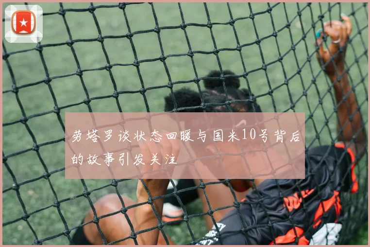 劳塔罗谈状态回暖与国米10号背后的故事引发关注