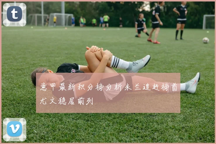 意甲最新积分榜分析米兰追赶榜首尤文稳居前列