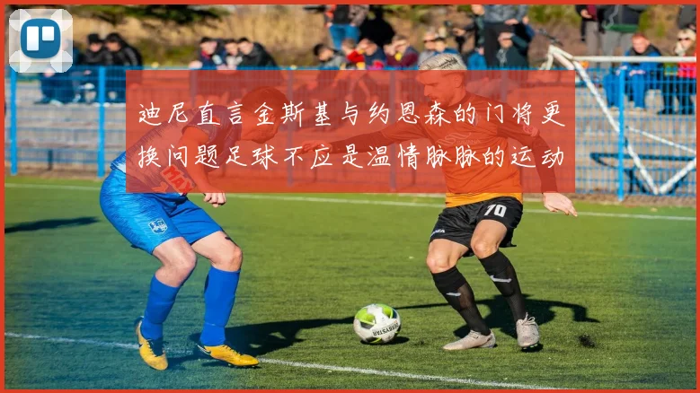 迪尼直言金斯基与约恩森的门将更换问题足球不应是温情脉脉的运动