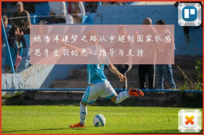 姚浩洋追梦之路从中超到国家队感恩李金羽的悉心指导与支持