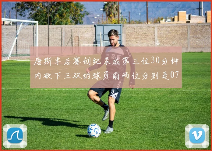 唐斯季后赛创纪录成第三位30分钟内砍下三双的球员前两位分别是077和本西