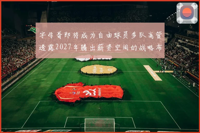 字母哥即将成为自由球员多队高管透露2027年腾出薪资空间的战略布局