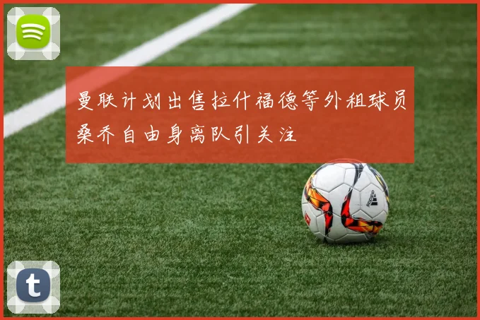 曼联计划出售拉什福德等外租球员桑乔自由身离队引关注