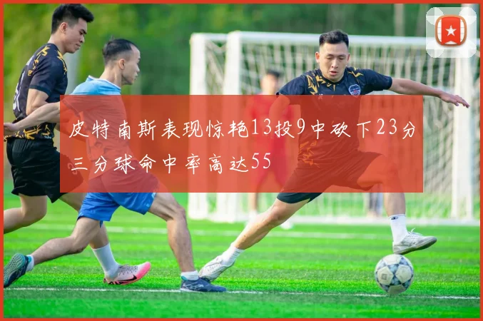 皮特南斯表现惊艳13投9中砍下23分三分球命中率高达55