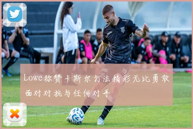 Lowe称赞卡斯尔打法精彩无比勇敢面对对抗与任何对手